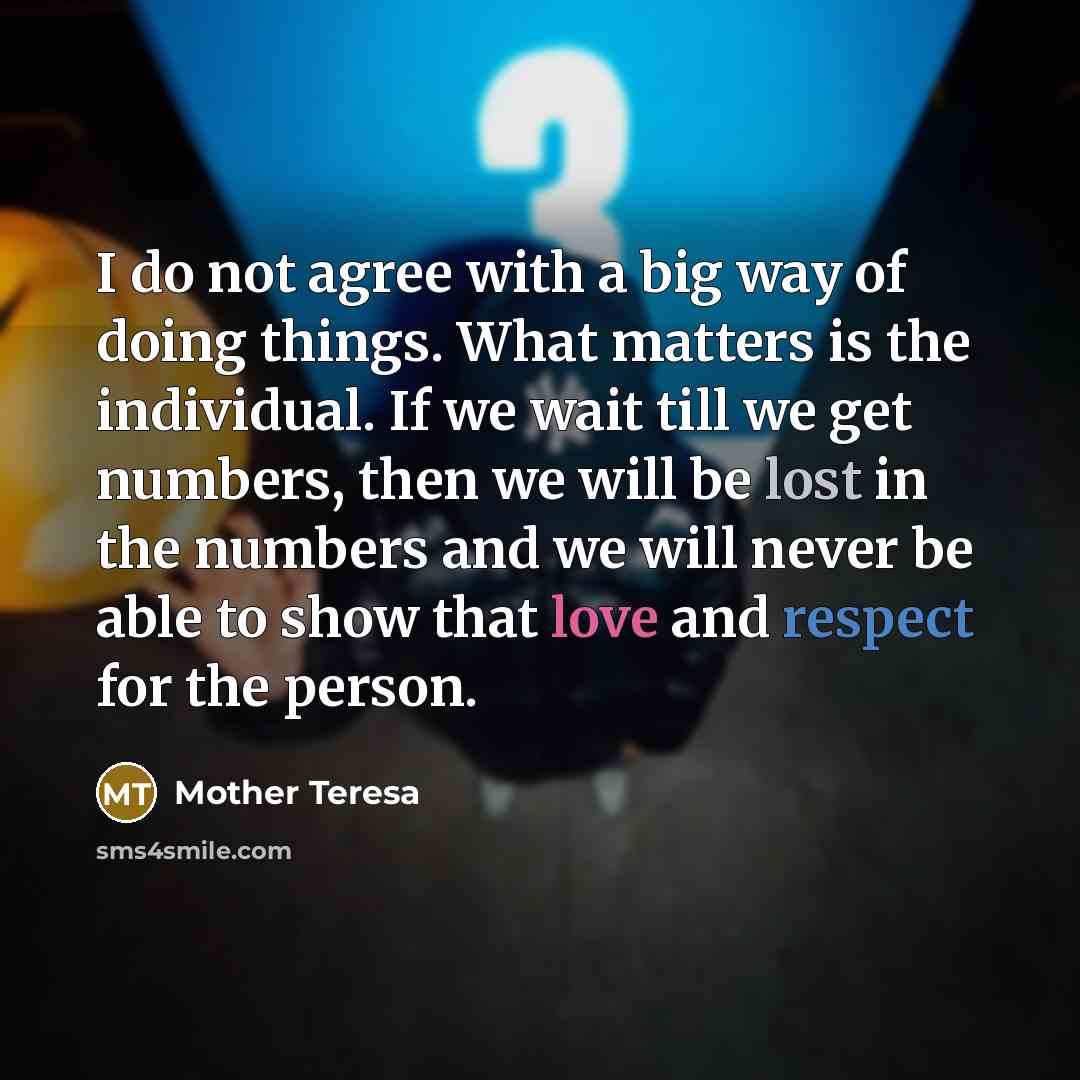 “I do not agree with a big way of doing things. What matters is the individual. If we wait till we get numbers, then we will be lost in the numbers and we will never be able to show that love and respect for the person.” quote by Mother Teresa