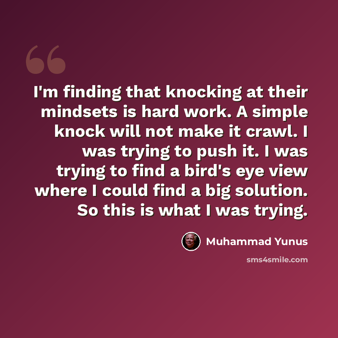 “I'm finding that knocking at their mindsets is hard work. A simple knock will not make it crawl. I was trying to push it. I was trying to find a bird's eye view where I could find a big solution. So this is what I was trying.” quote by Muhammad Yunus