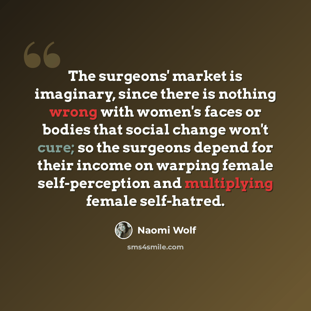 “The surgeons' market is imaginary, since there is nothing wrong with women's faces or bodies that social change won't cure; so the surgeons depend for their income on warping female self-perception and multiplying female self-hatred.” quote by Naomi Wolf