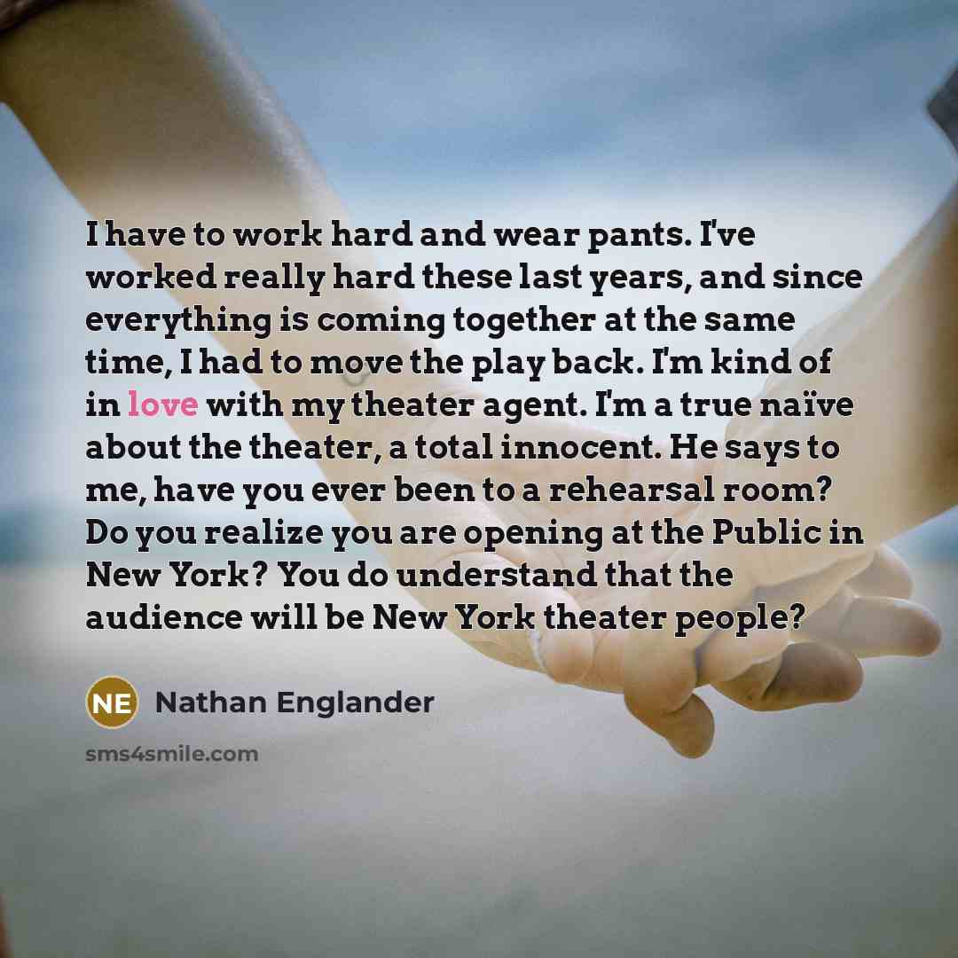 “I have to work hard and wear pants. I've worked really hard these last years, and since everything is coming together at the same time, I had to move the play back. I'm kind of in love with my theater agent. I'm a true naïve about the theater, a total innocent. He says to me, have you ever been to…” quote by Nathan Englander