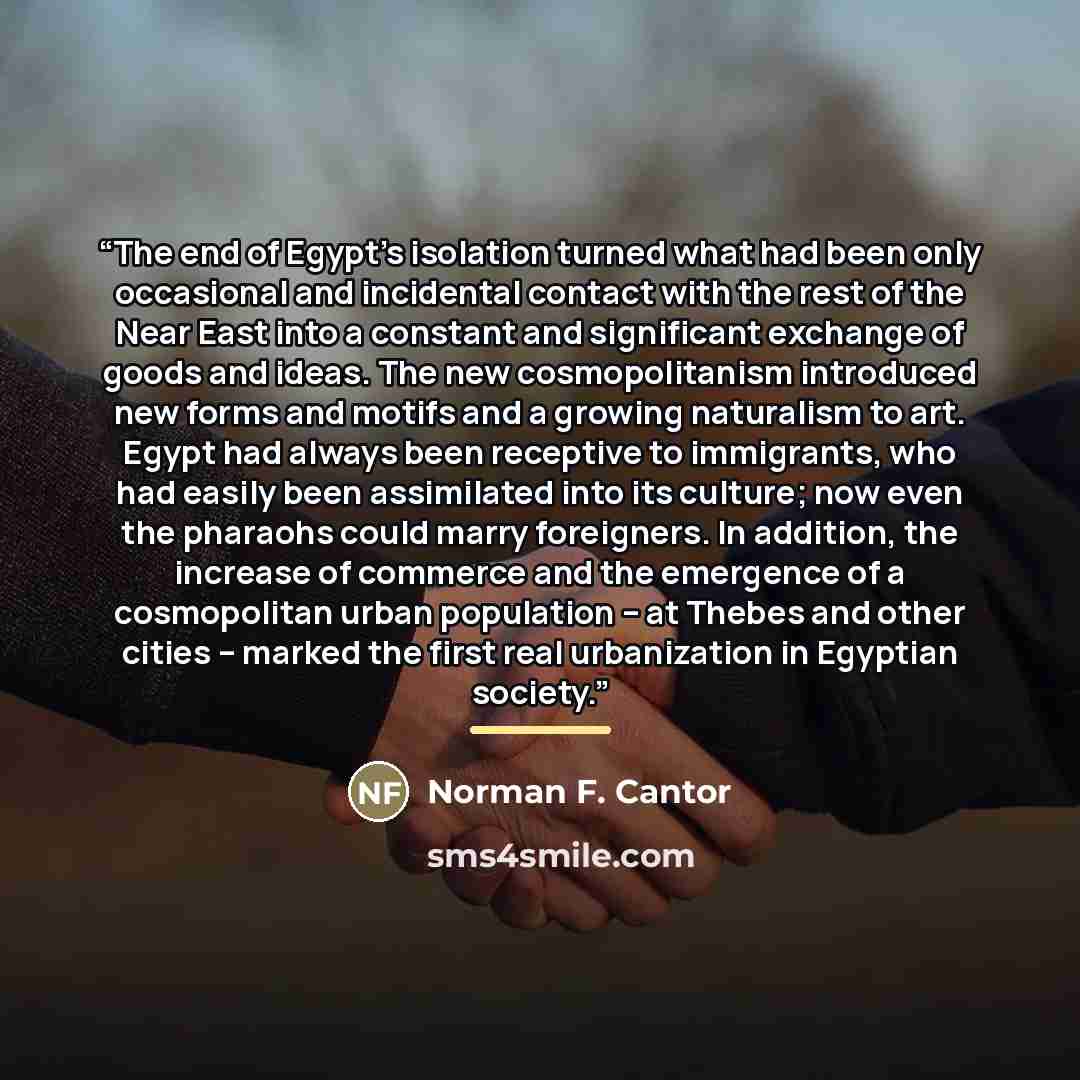 “The end of Egypt's isolation turned what had been only occasional and incidental contact with the rest of the Near East into a constant and significant exchange of goods and ideas. The new cosmopolitanism introduced new forms and motifs and a growing naturalism to art. Egypt had always been…” quote by Norman F. Cantor