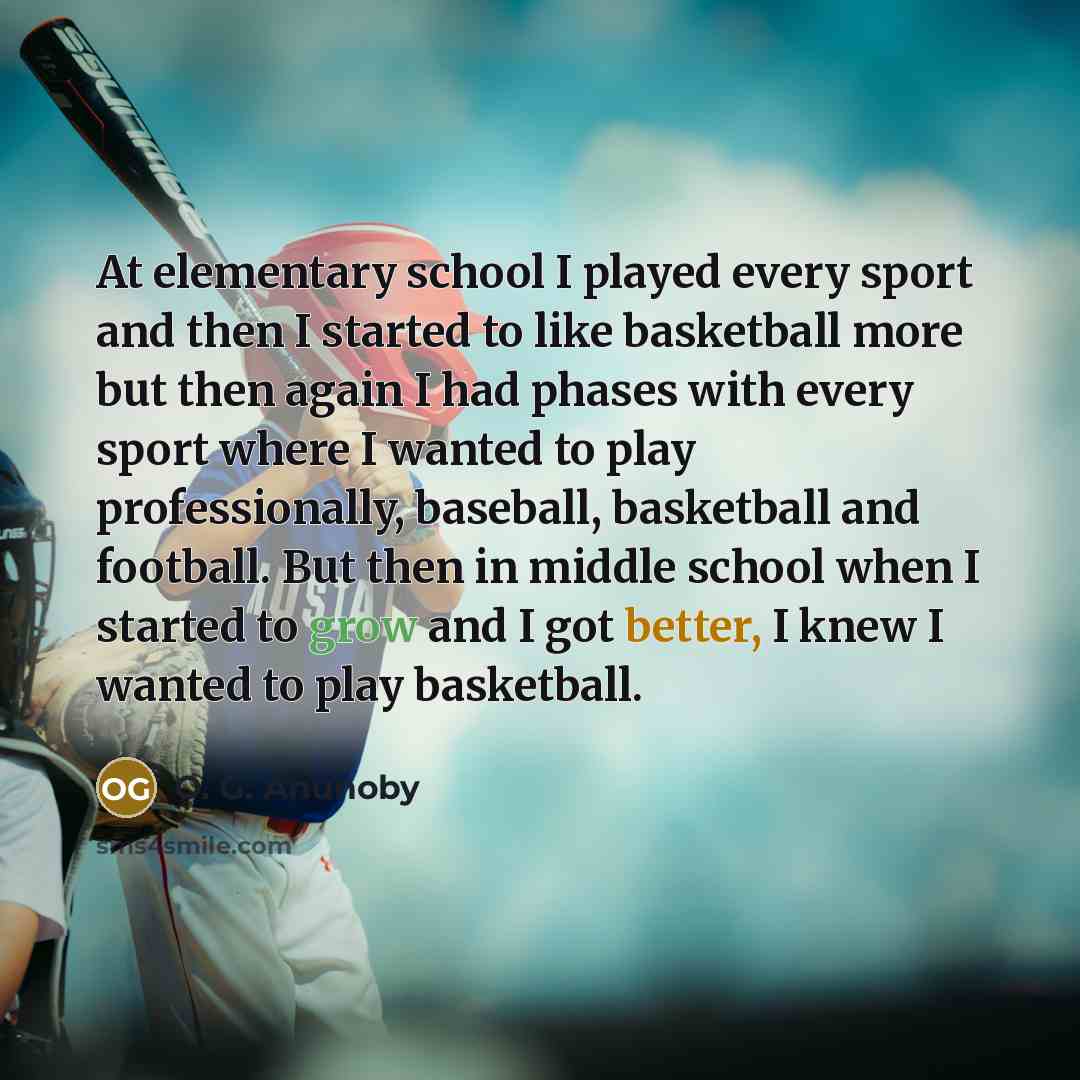 “At elementary school I played every sport and then I started to like basketball more but then again I had phases with every sport where I wanted to play professionally, baseball, basketball and football. But then in middle school when I started to grow and I got better, I knew I wanted to play…” quote by O. G. Anunoby