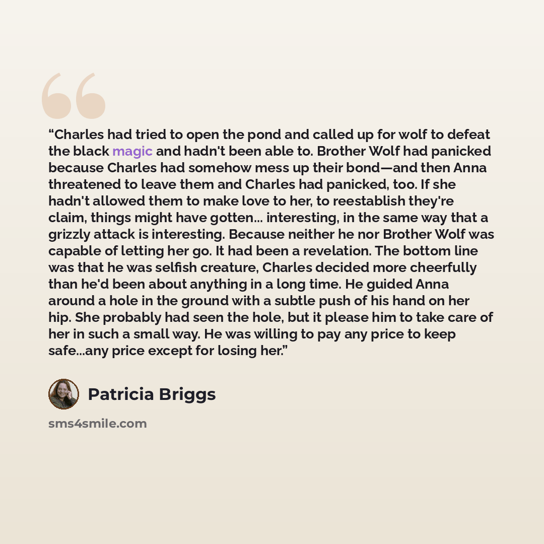 “Charles had tried to open the pond and called up for wolf to defeat the black magic and hadn't been able to. Brother Wolf had panicked because Charles had somehow mess up their bond—and then Anna threatened to leave them and Charles had panicked, too. If she hadn't allowed them to make love to…” quote by Patricia Briggs
