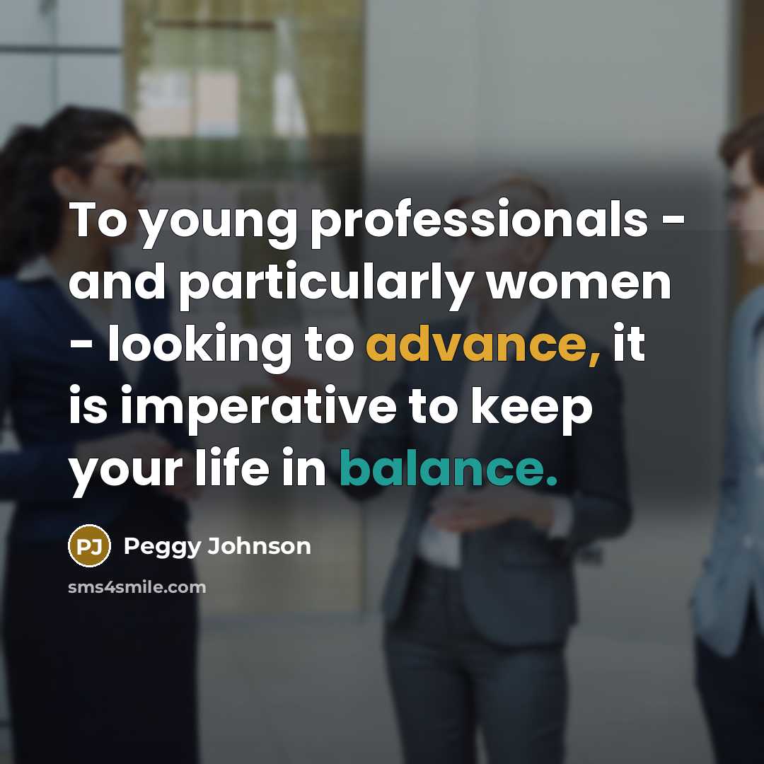 “To young professionals - and particularly women - looking to advance, it is imperative to keep your life in balance.” quote by Peggy Johnson