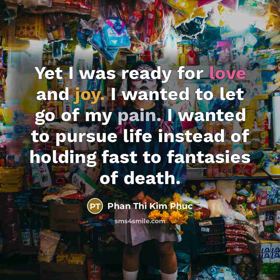 “Yet I was ready for love and joy. I wanted to let go of my pain. I wanted to pursue life instead of holding fast to fantasies of death.” quote by Phan Thi Kim Phuc