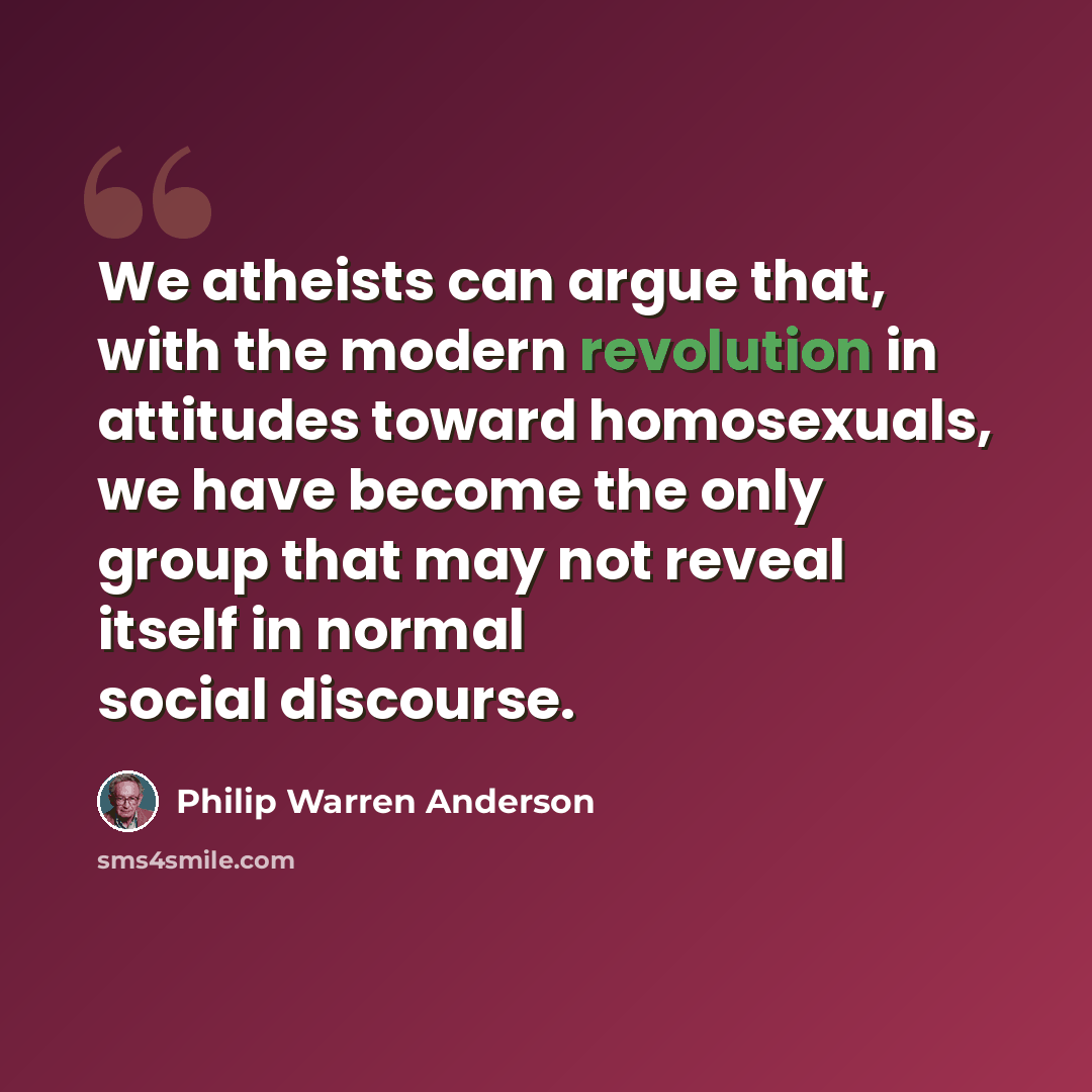 “We atheists can argue that, with the modern revolution in attitudes toward homosexuals, we have become the only group that may not reveal itself in normal social discourse.” quote by Philip Warren Anderson