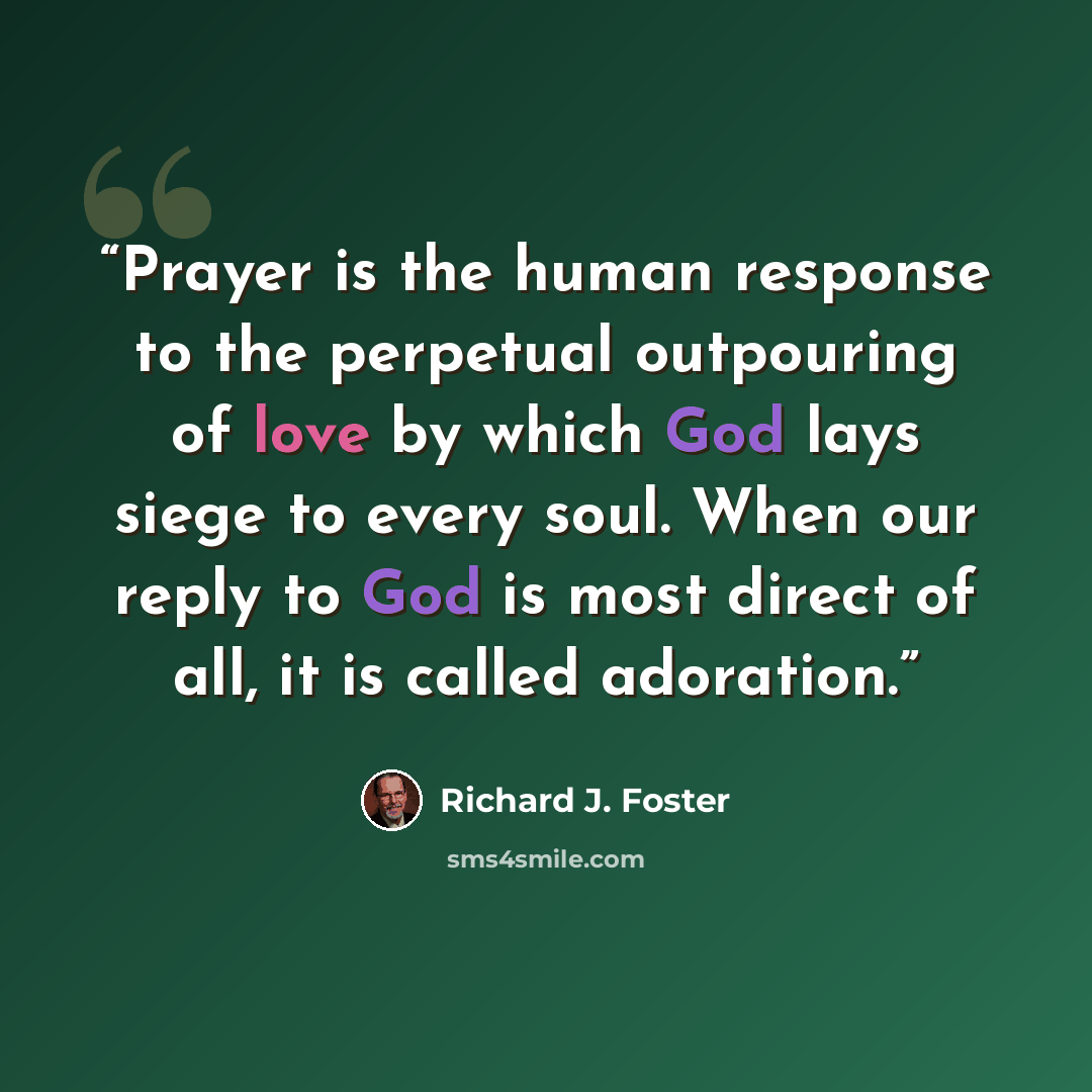 “Prayer is the human response to the perpetual outpouring of love by which God lays siege to every soul. When our reply to God is most direct of all, it is called adoration.” quote by Richard J. Foster