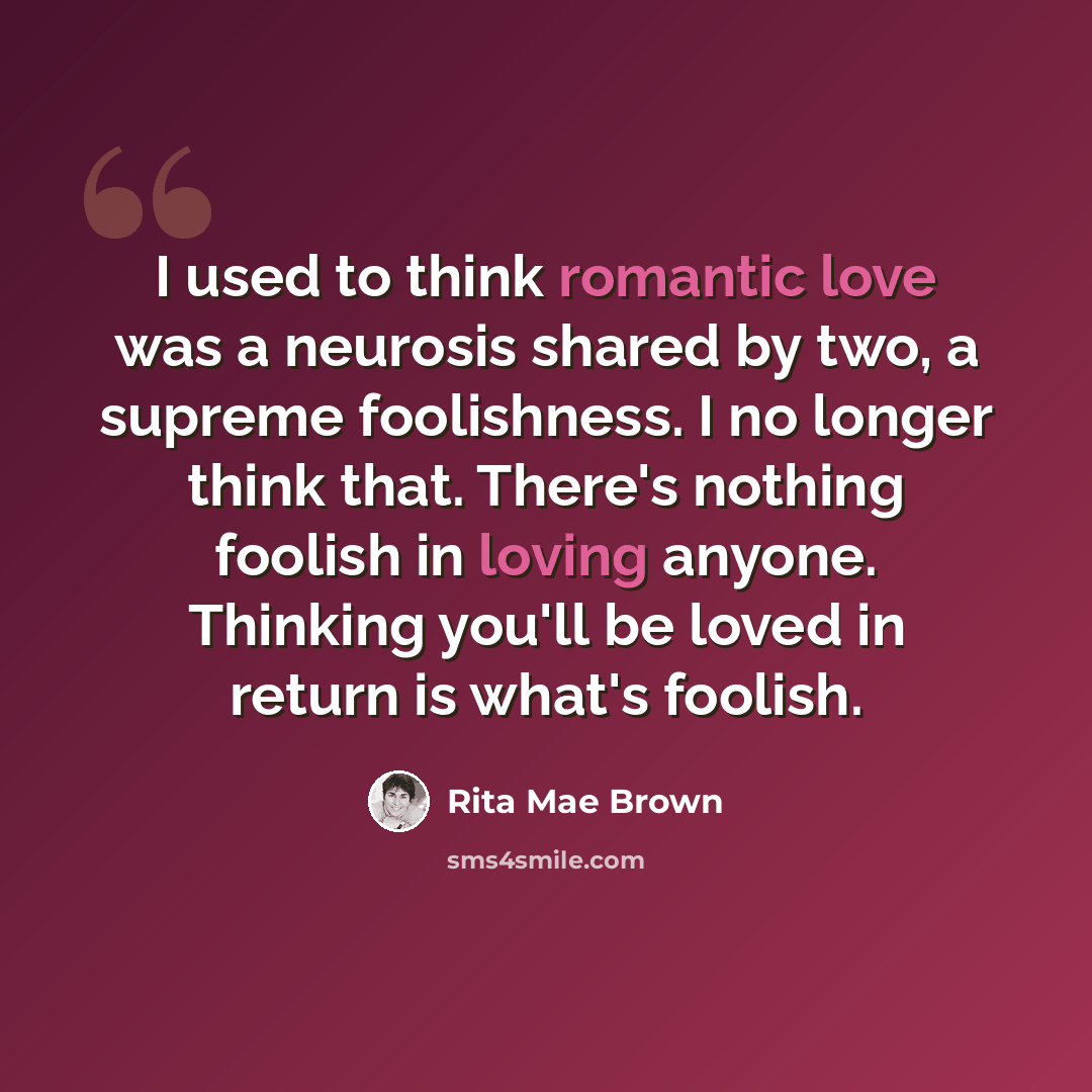 “I used to think romantic love was a neurosis shared by two, a supreme foolishness. I no longer think that. There's nothing foolish in loving anyone. Thinking you'll be loved in return is what's foolish.” quote by Rita Mae Brown
