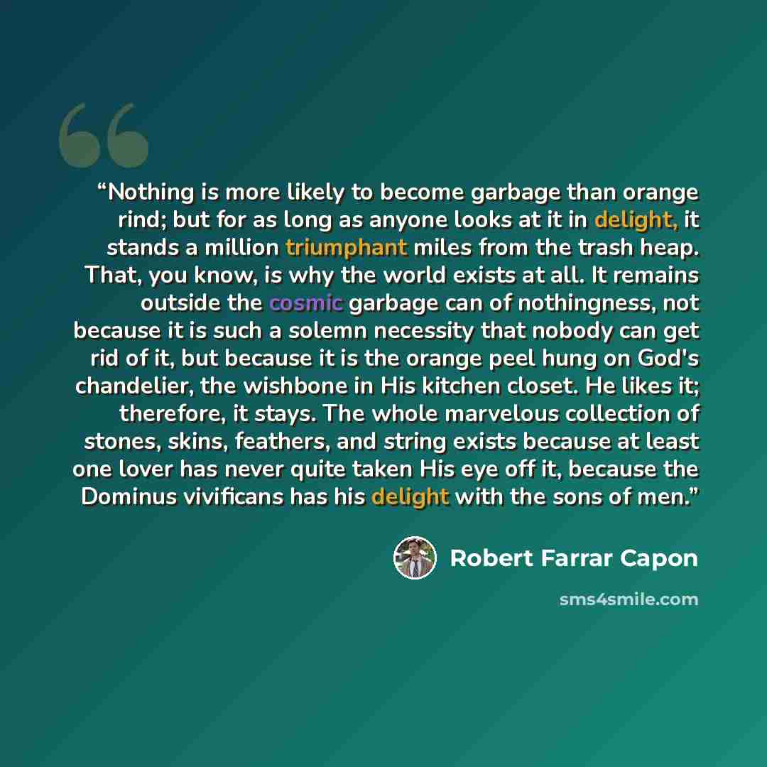 “Nothing is more likely to become garbage than orange rind; but for as long as anyone looks at it in delight, it stands a million triumphant miles from the trash heap. That, you know, is why the world exists at all. It remains outside the cosmic garbage can of nothingness, not because it is such a…” quote by Robert Farrar Capon