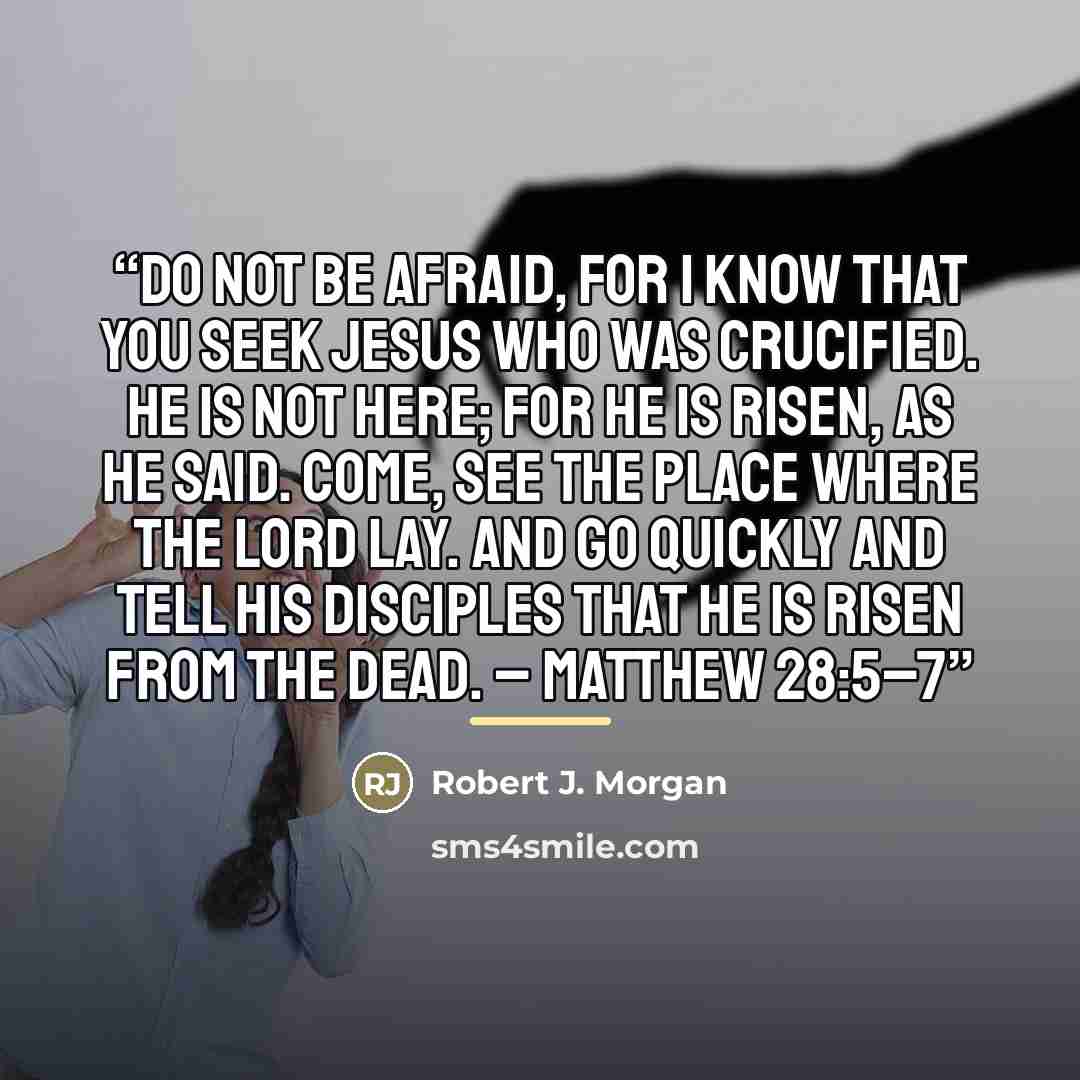 “Do not be afraid, for I know that you seek Jesus who was crucified. He is not here; for He is risen, as He said. Come, see the place where the Lord lay. And go quickly and tell His disciples that He is risen from the dead. – Matthew 28:5–7” quote by Robert J. Morgan