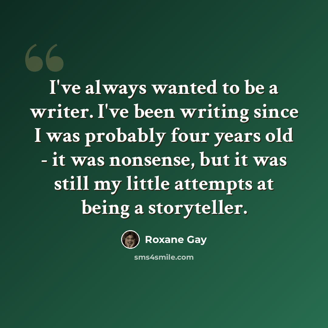“I've always wanted to be a writer. I've been writing since I was probably four years old - it was nonsense, but it was still my little attempts at being a storyteller.” quote by Roxane Gay
