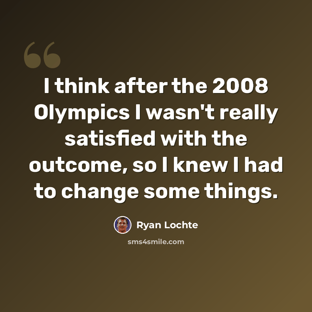 “I think after the 2008 Olympics I wasn't really satisfied with the outcome, so I knew I had to change some things.” quote by Ryan Lochte