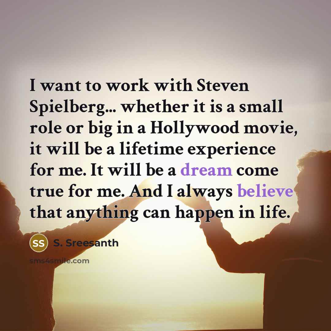 “I want to work with Steven Spielberg... whether it is a small role or big in a Hollywood movie, it will be a lifetime experience for me. It will be a dream come true for me. And I always believe that anything can happen in life.” quote by S. Sreesanth