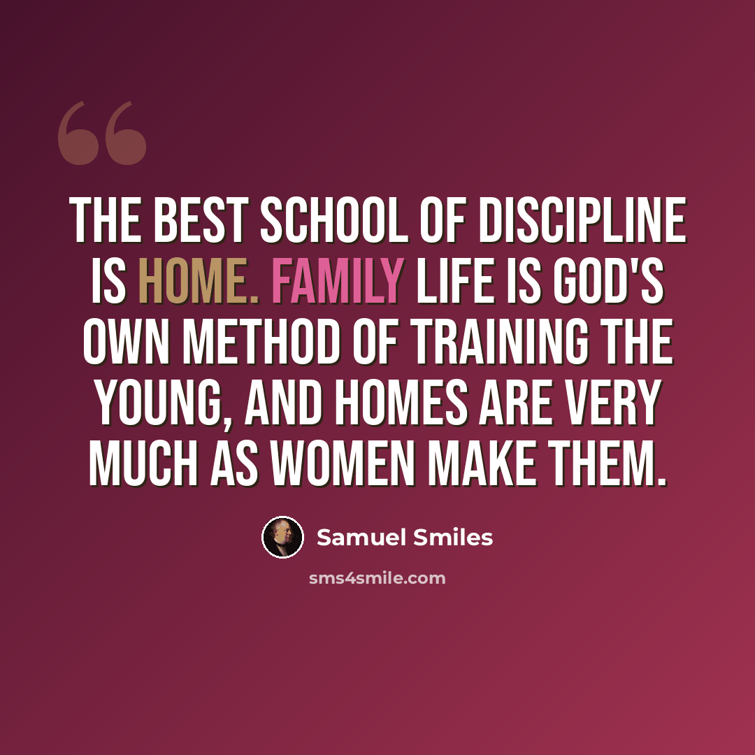 “The best school of discipline is home. Family life is God's own method of training the young, and homes are very much as women make them.” quote by Samuel Smiles