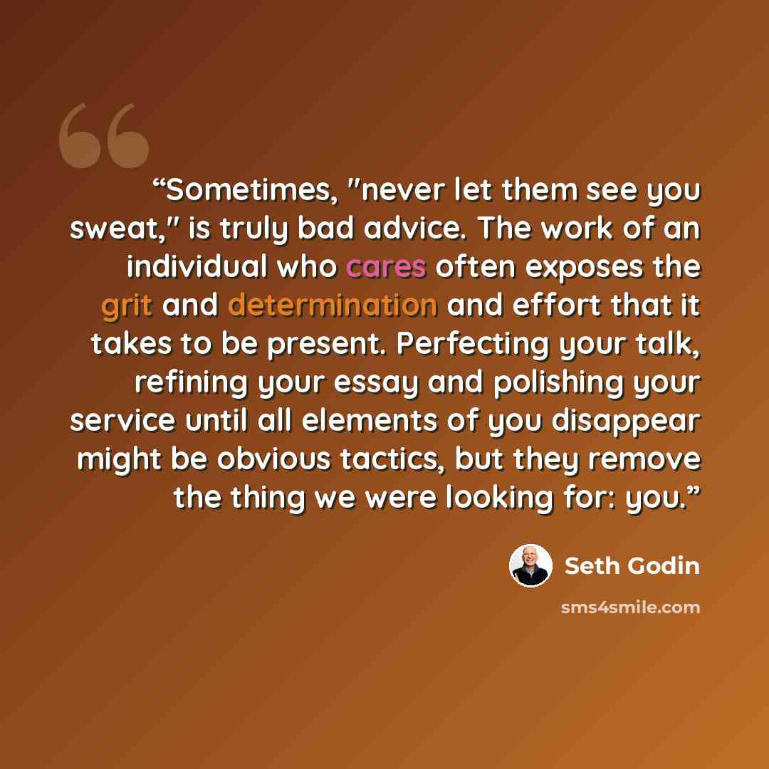 “Sometimes, "never let them see you sweat," is truly bad advice. The work of an individual who cares often exposes the grit and determination and effort that it takes to be present. Perfecting your talk, refining your essay and polishing your service until all elements of you disappear might be…” quote by Seth Godin