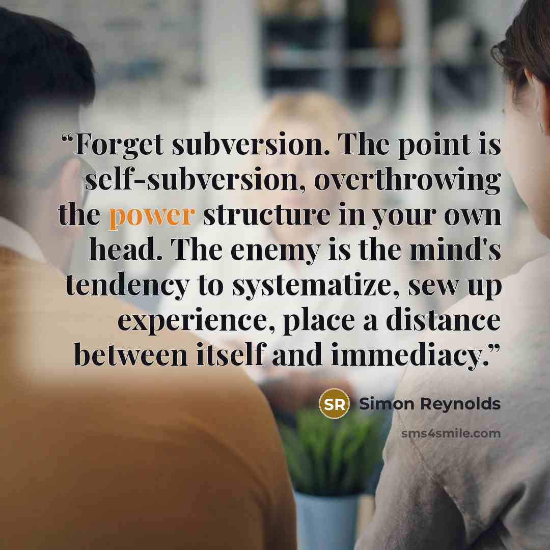 “Forget subversion. The point is self-subversion, overthrowing the power structure in your own head. The enemy is the mind's tendency to systematize, sew up experience, place a distance between itself and immediacy.” quote by Simon Reynolds