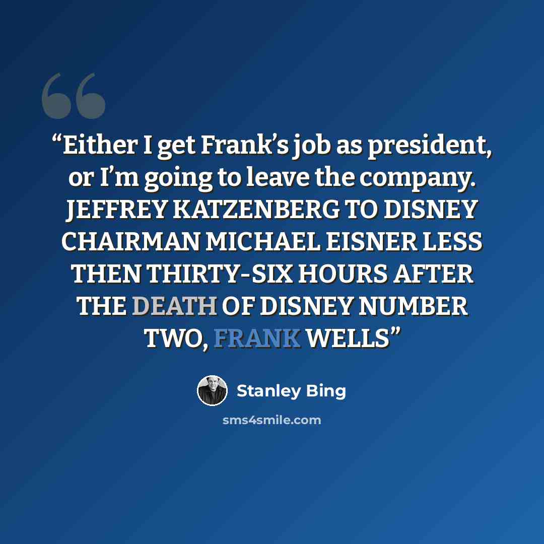 “Either I get Frank’s job as president, or I’m going to leave the company. JEFFREY KATZENBERG TO DISNEY CHAIRMAN MICHAEL EISNER LESS THEN THIRTY-SIX HOURS AFTER THE DEATH OF DISNEY NUMBER TWO, FRANK WELLS” quote by Stanley Bing