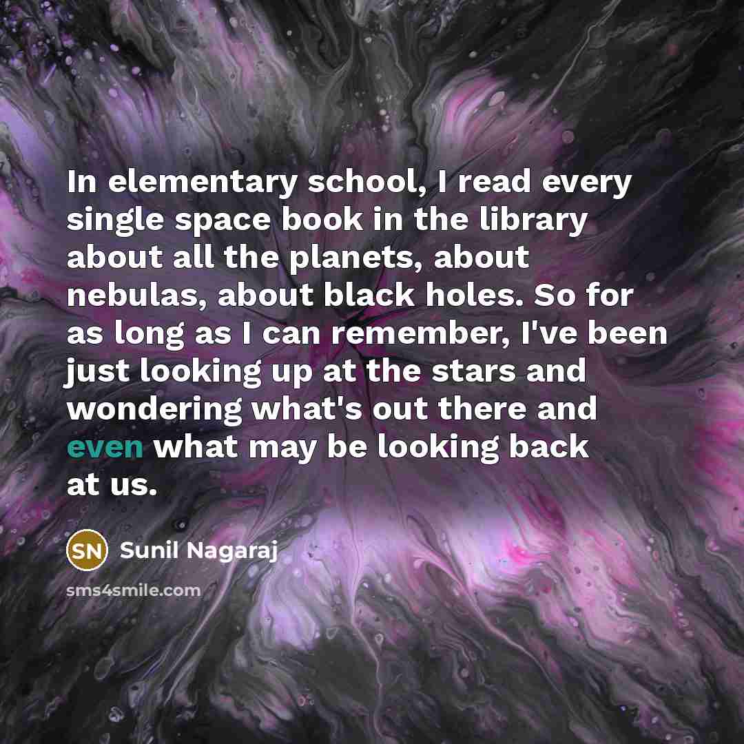 “In elementary school, I read every single space book in the library about all the planets, about nebulas, about black holes. So for as long as I can remember, I've been just looking up at the stars and wondering what's out there and even what may be looking back at us.” quote by Sunil Nagaraj