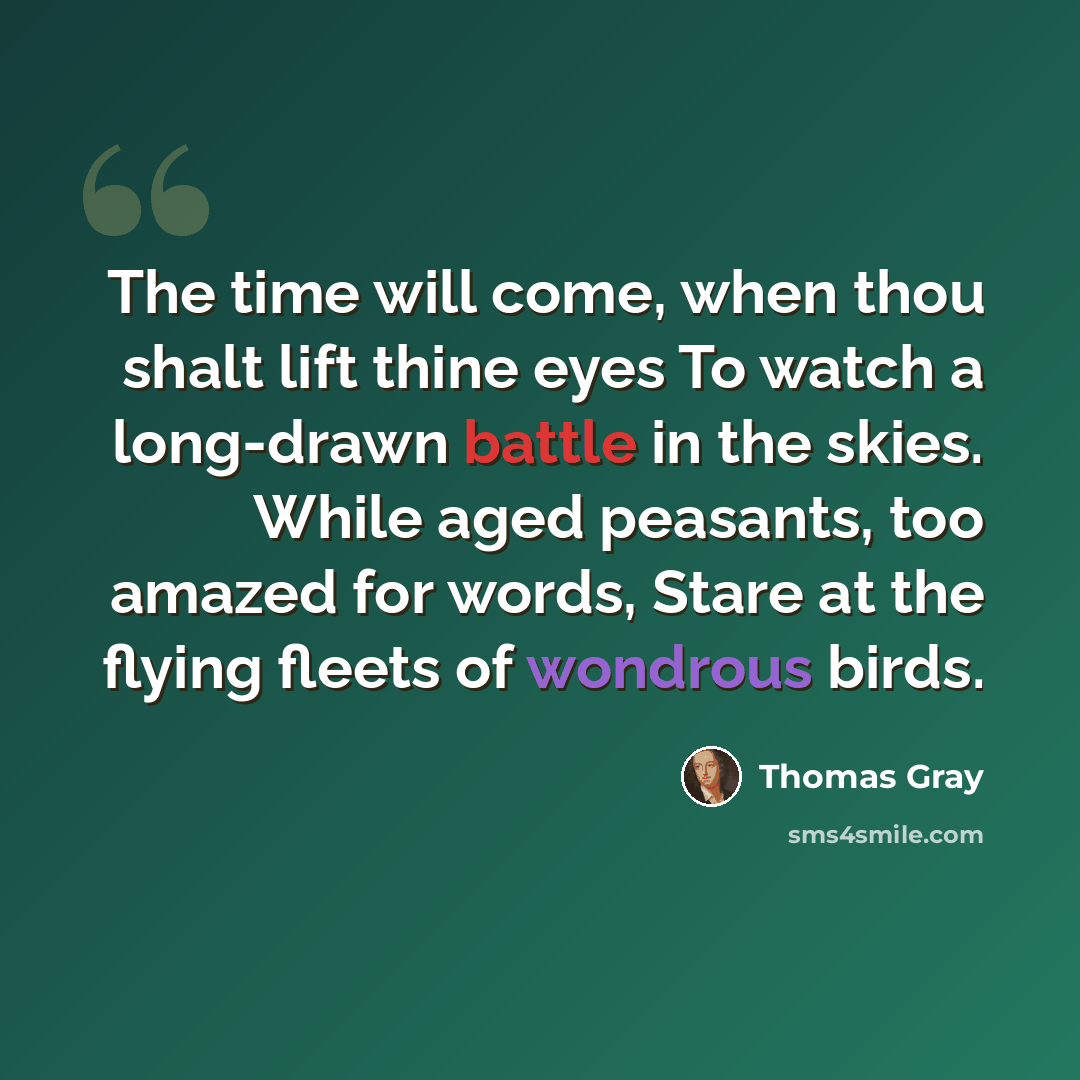 “The time will come, when thou shalt lift thine eyes To watch a long-drawn battle in the skies. While aged peasants, too amazed for words, Stare at the flying fleets of wondrous birds.” quote by Thomas Gray