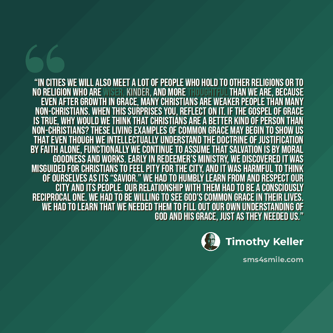 “In cities we will also meet a lot of people who hold to other religions or to no religion who are wiser, kinder, and more thoughtful than we are, because even after growth in grace, many Christians are weaker people than many non-Christians. When this surprises you, reflect on it. If the gospel of…” quote by Timothy Keller
