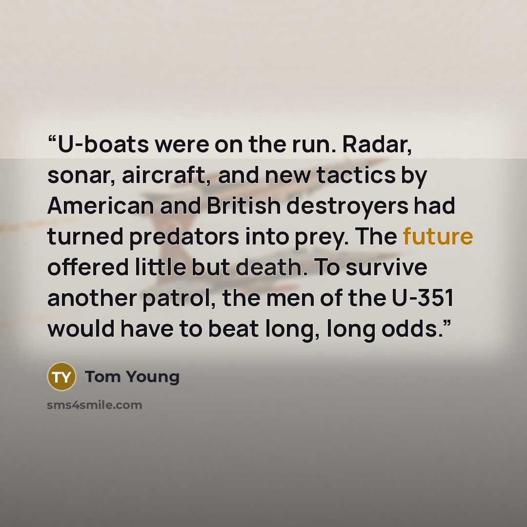 “U-boats were on the run. Radar, sonar, aircraft, and new tactics by American and British destroyers had turned predators into prey. The future offered little but death. To survive another patrol, the men of the U-351 would have to beat long, long odds.” quote by Tom Young