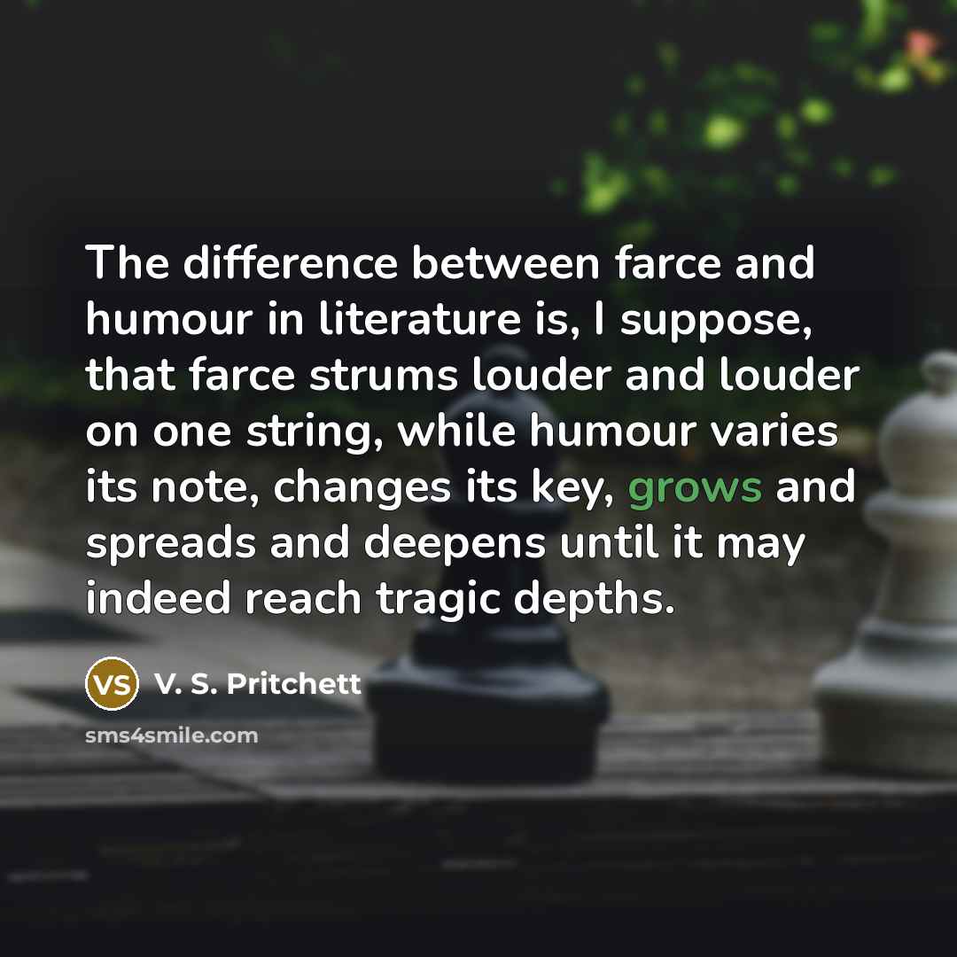 “The difference between farce and humour in literature is, I suppose, that farce strums louder and louder on one string, while humour varies its note, changes its key, grows and spreads and deepens until it may indeed reach tragic depths.” quote by V. S. Pritchett