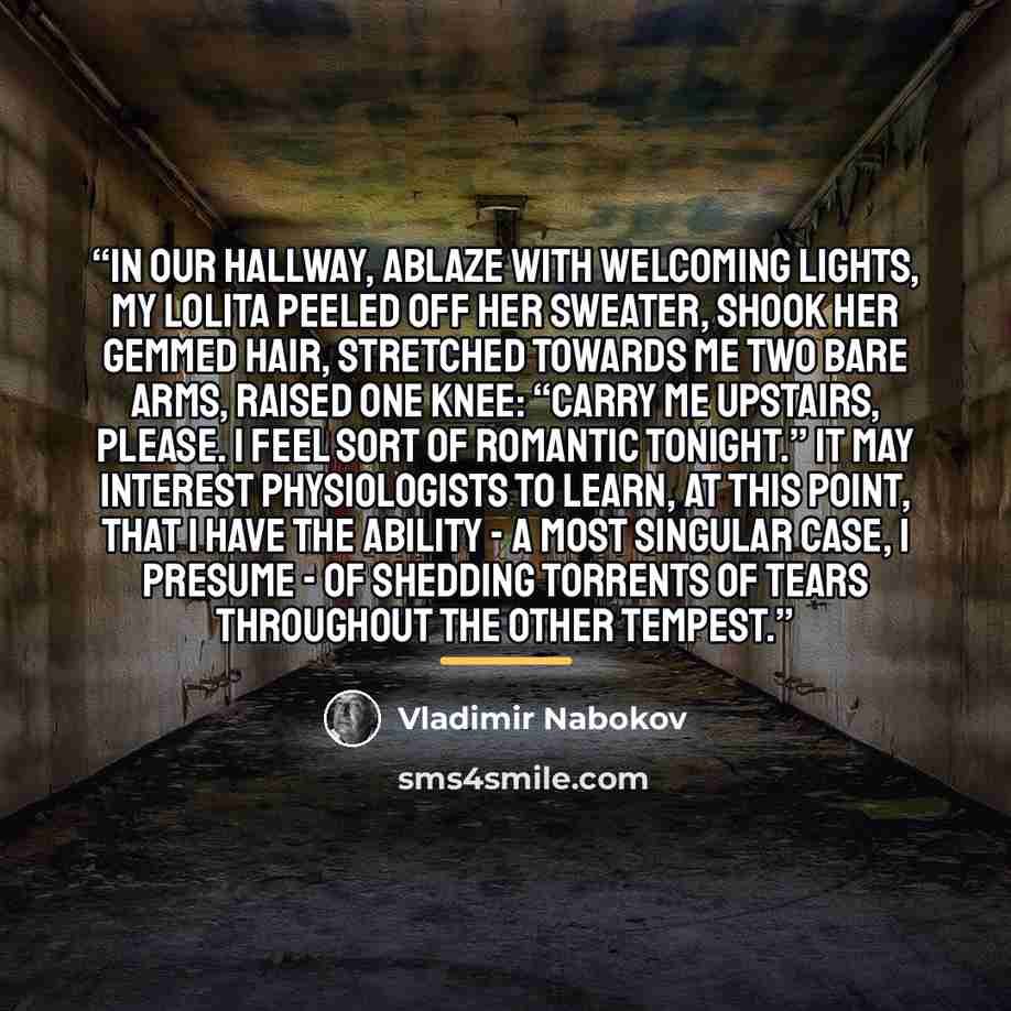 “In our hallway, ablaze with welcoming lights, my Lolita peeled off her sweater, shook her gemmed hair, stretched towards me two bare arms, raised one knee: “Carry me upstairs, please. I feel sort of romantic tonight.” It may interest physiologists to learn, at this point, that I have the ability…” quote by Vladimir Nabokov