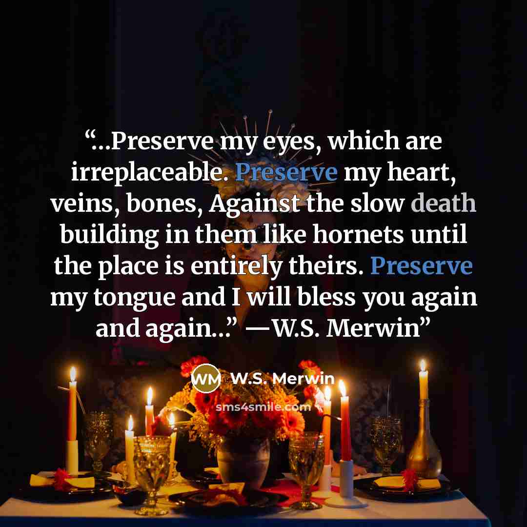 “…Preserve my eyes, which are irreplaceable. Preserve my heart, veins, bones, Against the slow death building in them like hornets until the place is entirely theirs. Preserve my tongue and I will bless you again and again…” ―W.S. Merwin” quote by W.S. Merwin