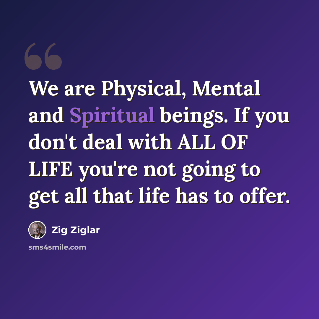 “We are Physical, Mental and Spiritual beings. If you don't deal with ALL OF LIFE you're not going to get all that life has to offer.” quote by Zig Ziglar