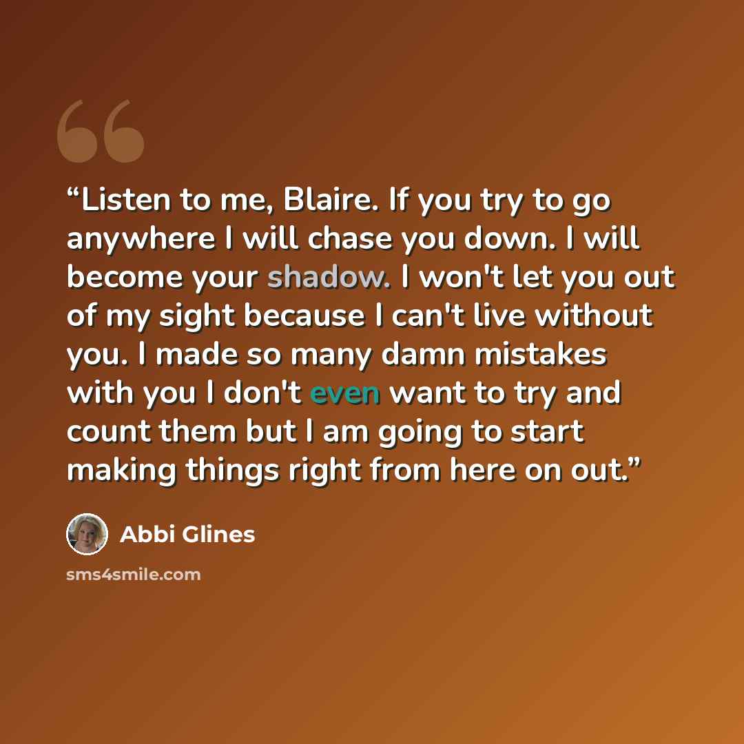 “Listen to me, Blaire. If you try to go anywhere I will chase you down. I will become your shadow. I won't let you out of my sight because I can't live without you. I made so many damn mistakes with you I don't even want to try and count them but I am going to start making things right from here on…” quote by Abbi Glines