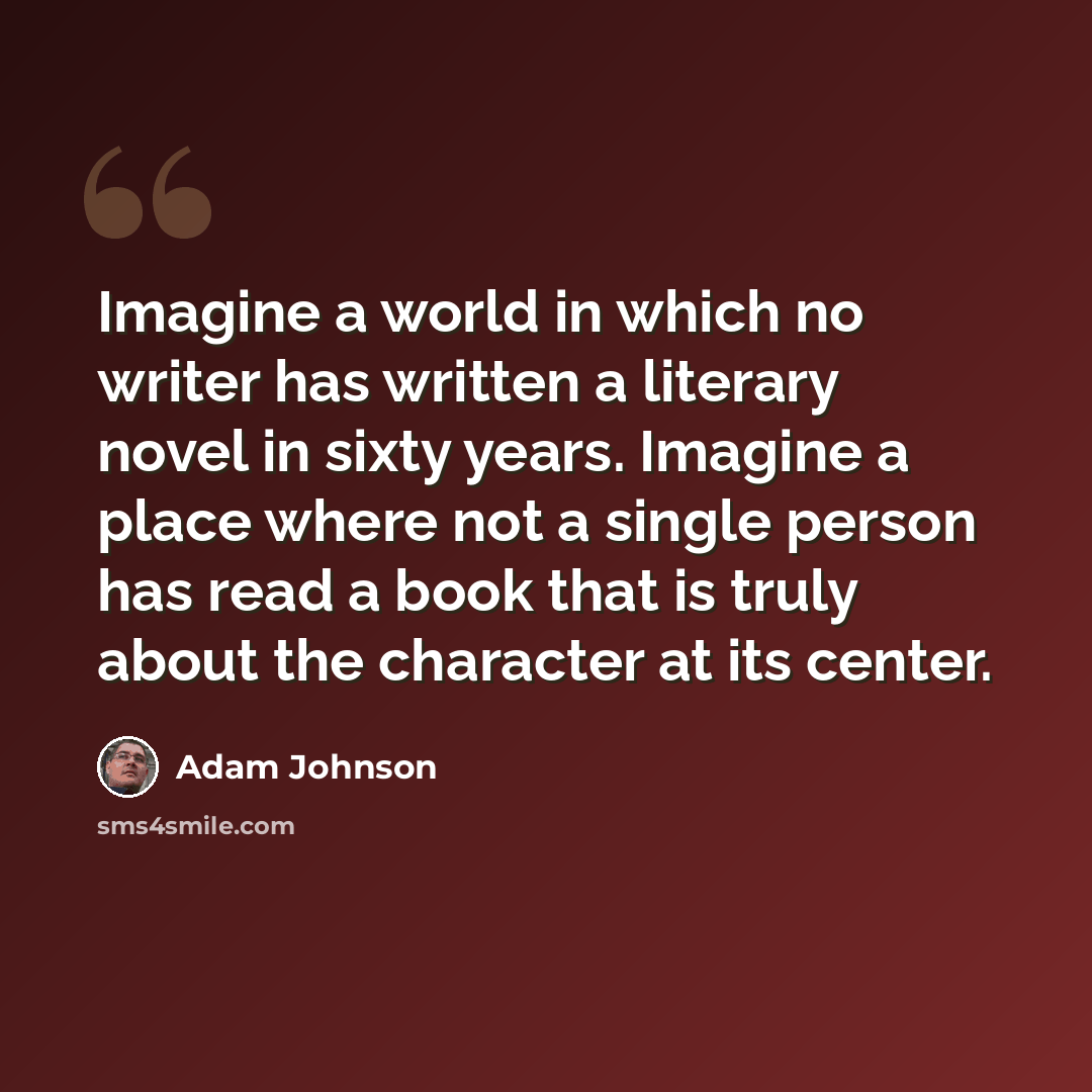“Imagine a world in which no writer has written a literary novel in sixty years. Imagine a place where not a single person has read a book that is truly about the character at its center.” quote by Adam Johnson