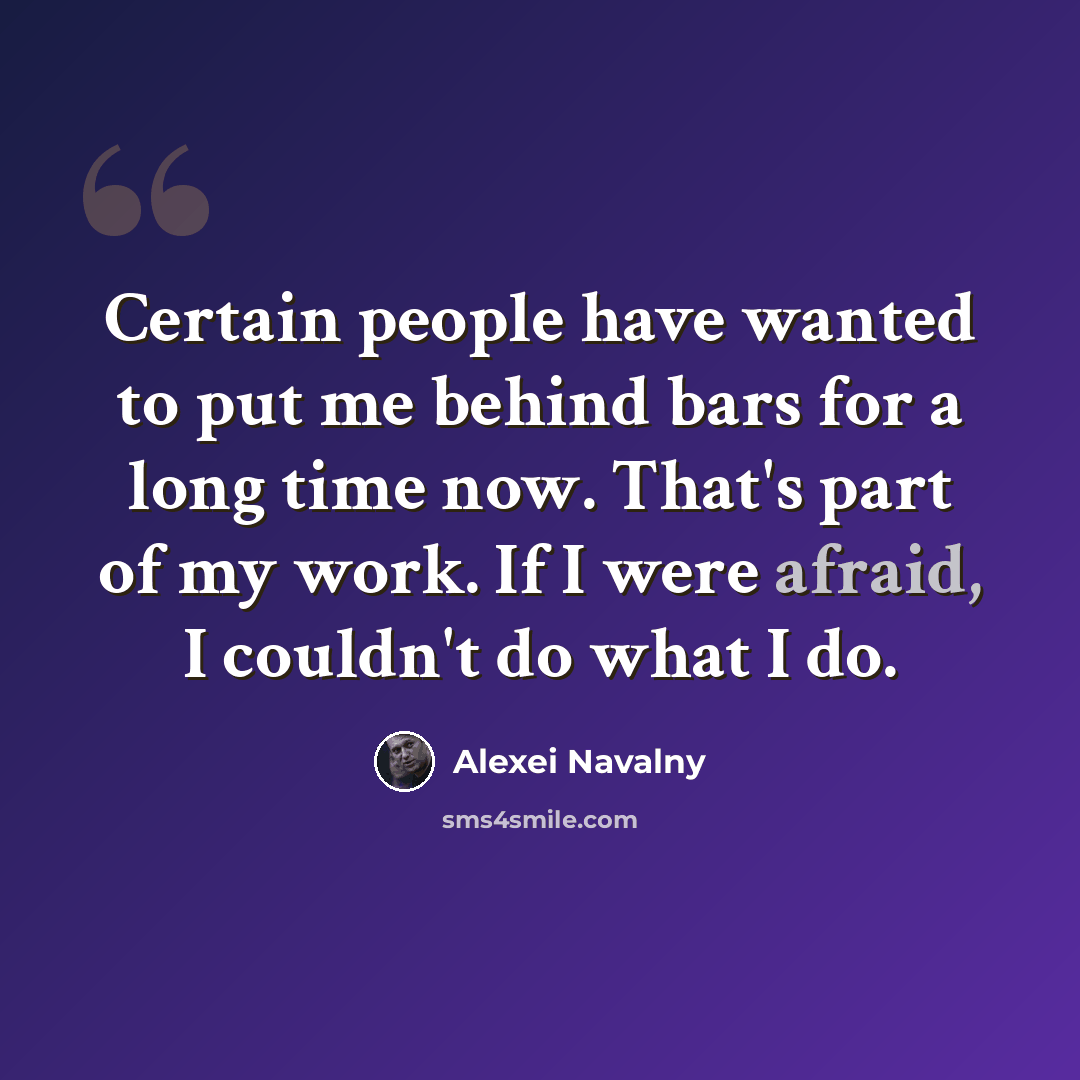 “Certain people have wanted to put me behind bars for a long time now. That's part of my work. If I were afraid, I couldn't do what I do.” quote by Alexei Navalny