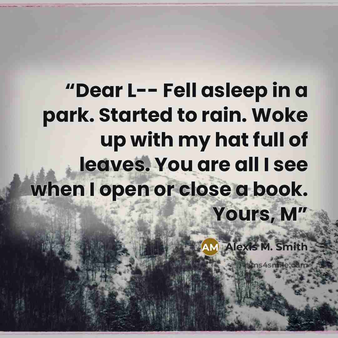 “Dear L-- Fell asleep in a park. Started to rain. Woke up with my hat full of leaves. You are all I see when I open or close a book. Yours, M” quote by Alexis M. Smith