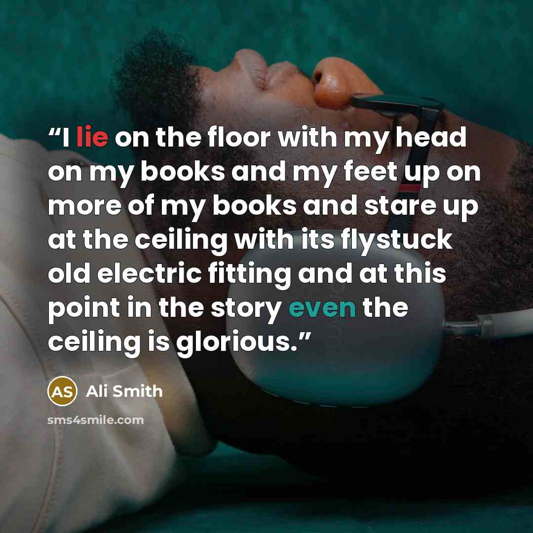 “I lie on the floor with my head on my books and my feet up on more of my books and stare up at the ceiling with its flystuck old electric fitting and at this point in the story even the ceiling is glorious.” quote by Ali Smith