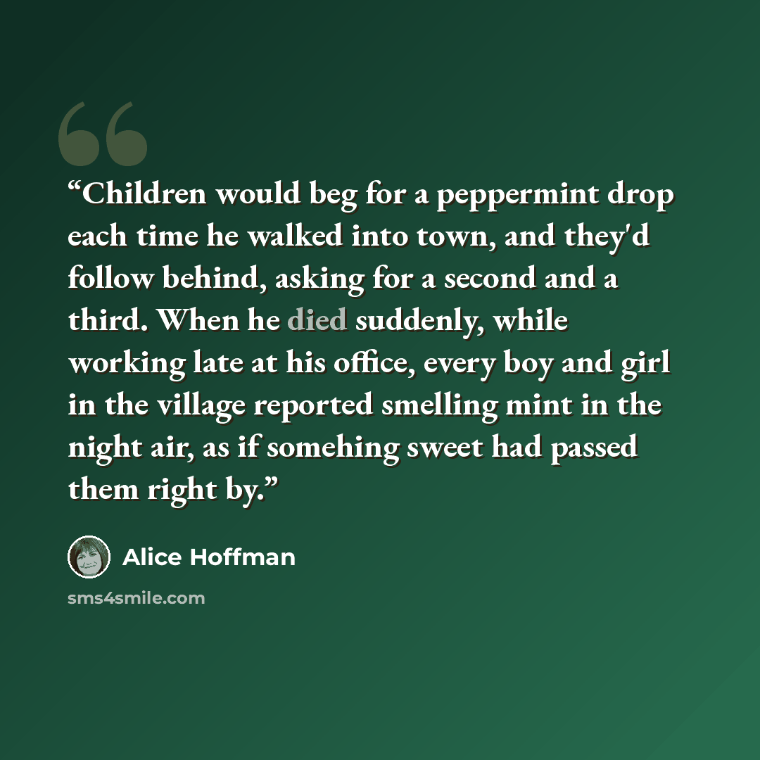 “Children would beg for a peppermint drop each time he walked into town, and they'd follow behind, asking for a second and a third. When he died suddenly, while working late at his office, every boy and girl in the village reported smelling mint in the night air, as if somehing sweet had passed…” quote by Alice Hoffman