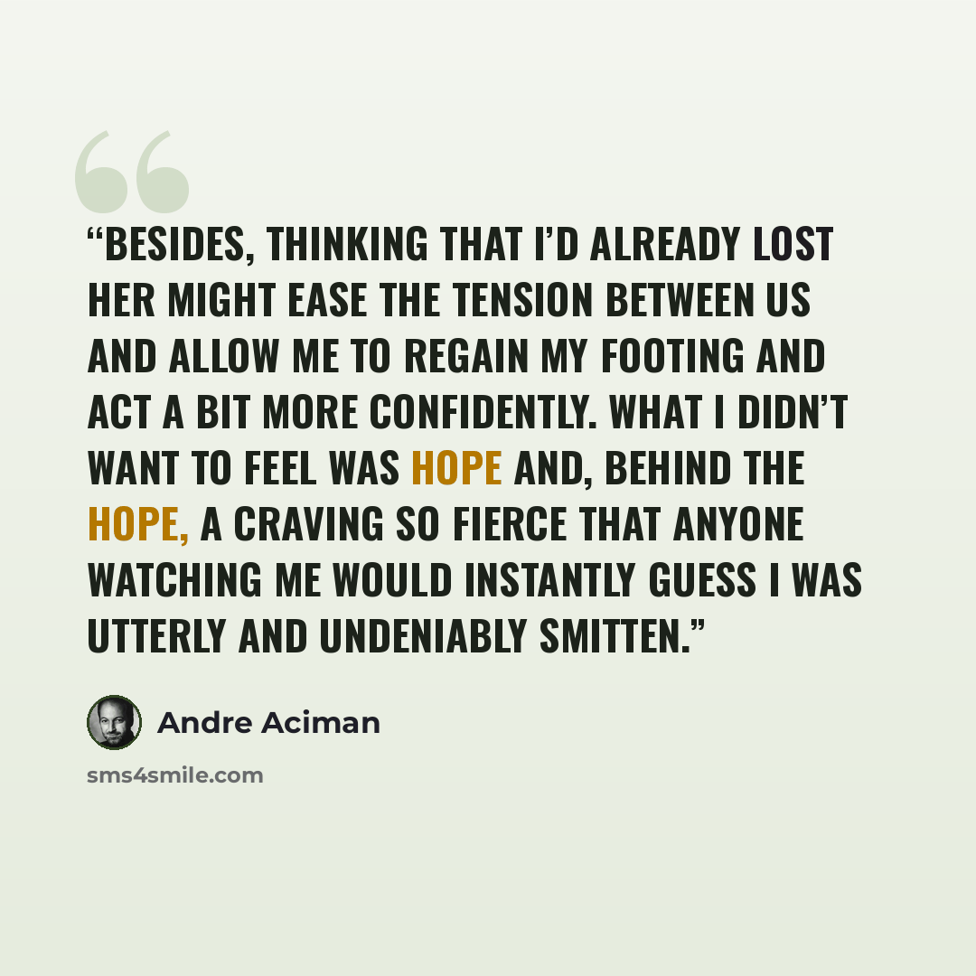“Besides, thinking that I’d already lost her might ease the tension between us and allow me to regain my footing and act a bit more confidently. What I didn’t want to feel was hope and, behind the hope, a craving so fierce that anyone watching me would instantly guess I was utterly and undeniably…” quote by André Aciman