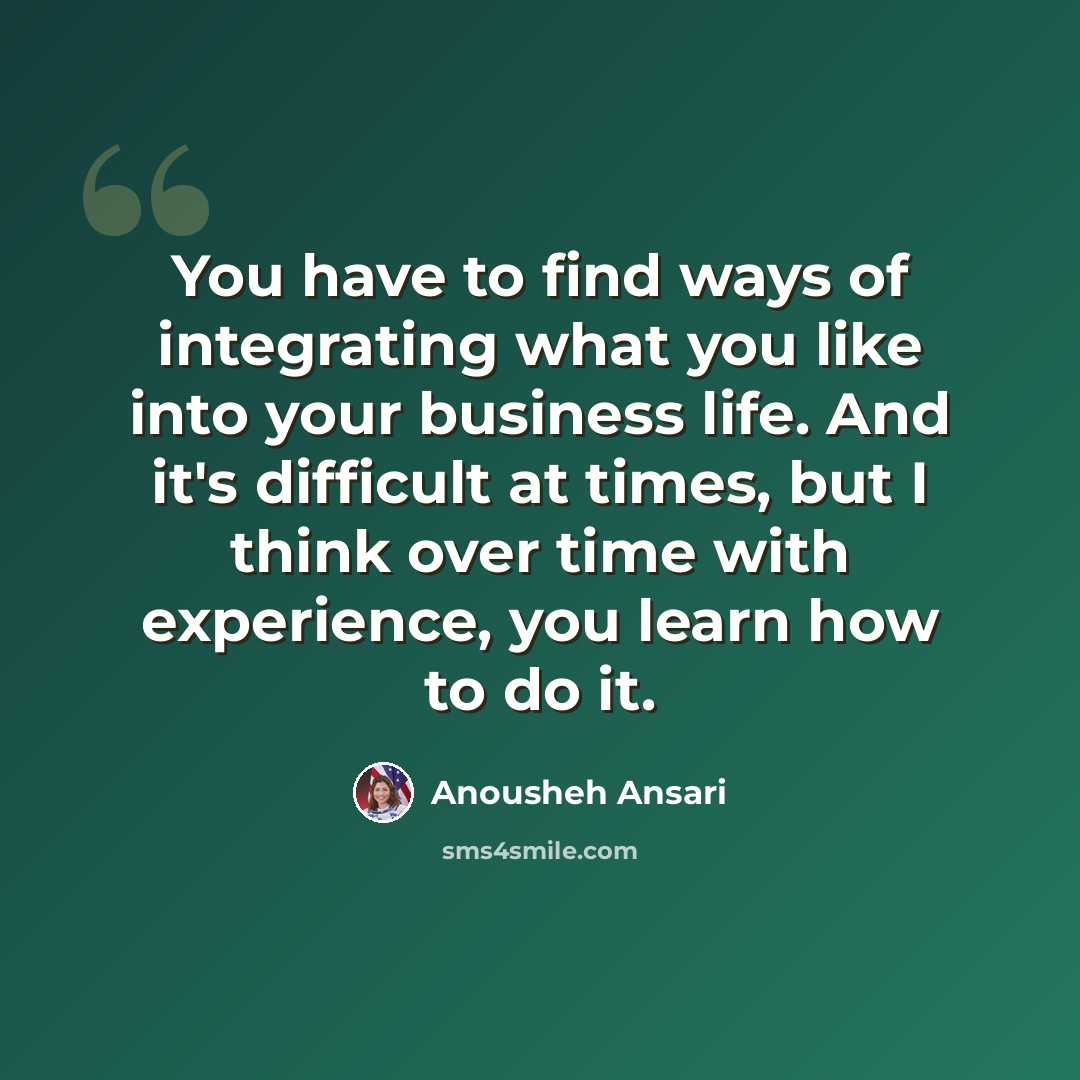 “You have to find ways of integrating what you like into your business life. And it's difficult at times, but I think over time with experience, you learn how to do it.” quote by Anousheh Ansari