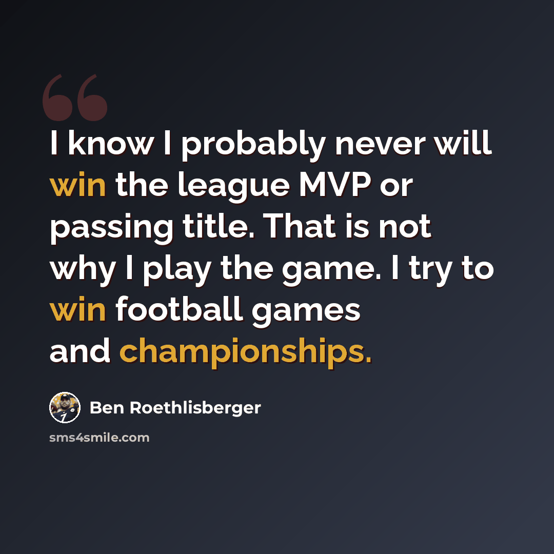 “I know I probably never will win the league MVP or passing title. That is not why I play the game. I try to win football games and championships.” quote by Ben Roethlisberger