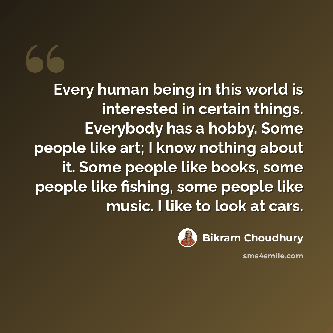 “Every human being in this world is interested in certain things. Everybody has a hobby. Some people like art; I know nothing about it. Some people like books, some people like fishing, some people like music. I like to look at cars.” quote by Bikram Choudhury