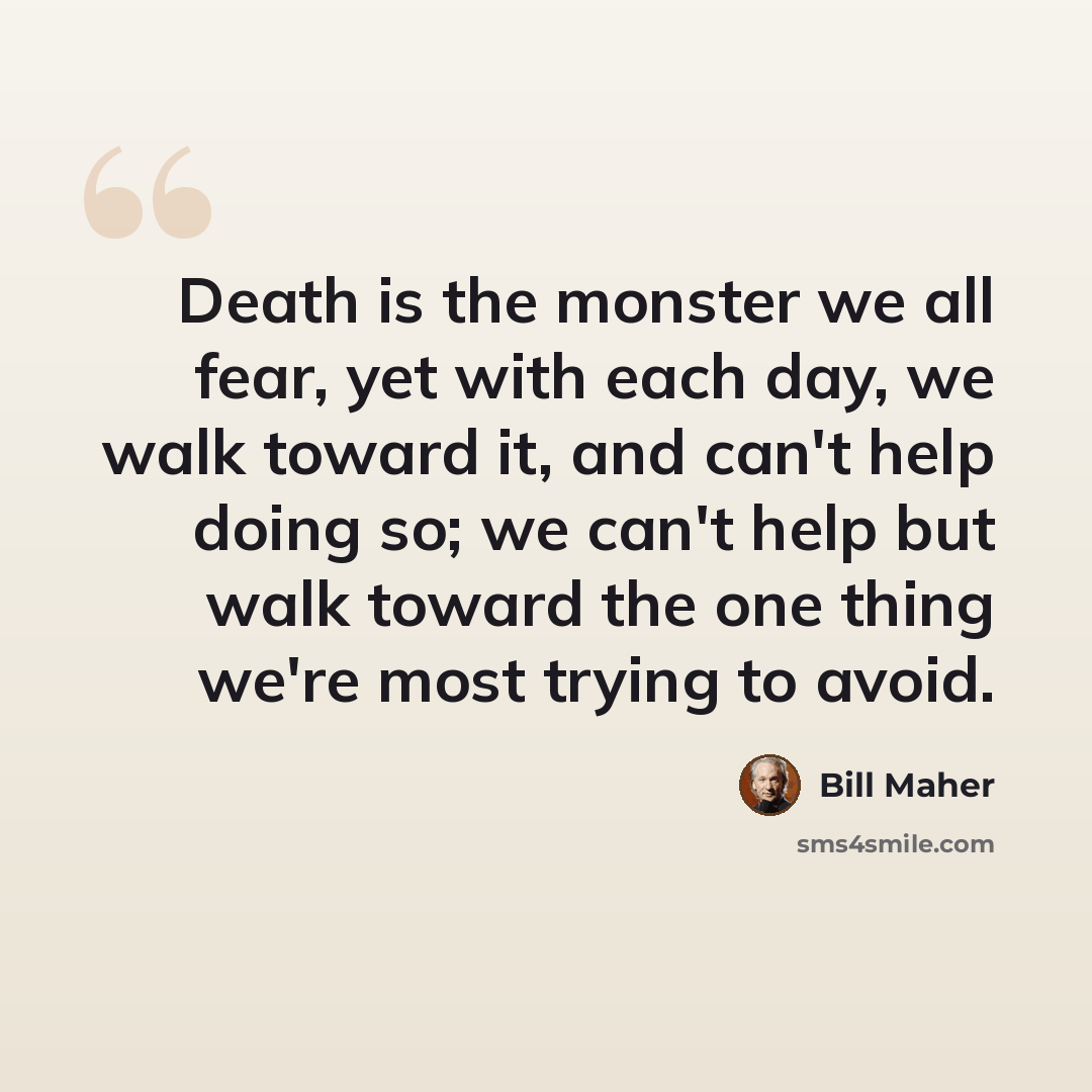 “Death is the monster we all fear, yet with each day, we walk toward it, and can't help doing so; we can't help but walk toward the one thing we're most trying to avoid.” quote by Bill Maher