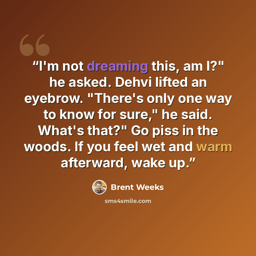 “I'm not dreaming this, am I?" he asked. Dehvi lifted an eyebrow. "There's only one way to know for sure," he said. What's that?" Go piss in the woods. If you feel wet and warm afterward, wake up.” quote by Brent Weeks