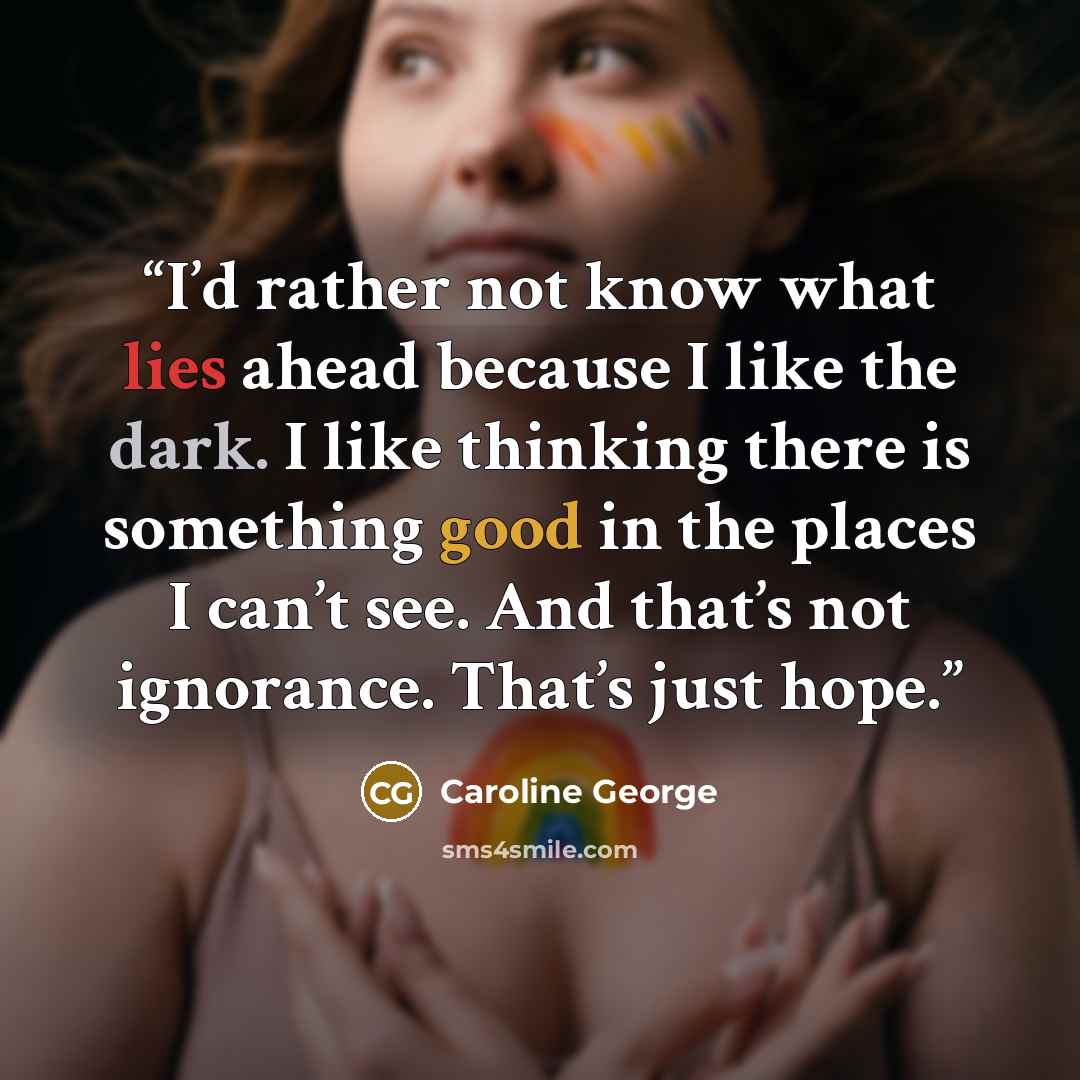 “I’d rather not know what lies ahead because I like the dark. I like thinking there is something good in the places I can’t see. And that’s not ignorance. That’s just hope.” quote by Caroline George