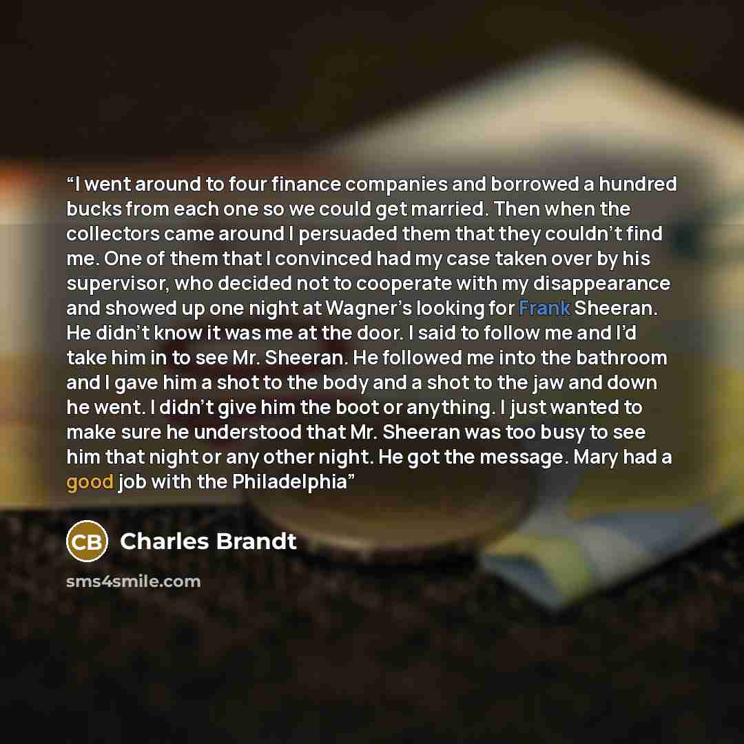 “I went around to four finance companies and borrowed a hundred bucks from each one so we could get married. Then when the collectors came around I persuaded them that they couldn’t find me. One of them that I convinced had my case taken over by his supervisor, who decided not to cooperate with my…” quote by Charles Brandt