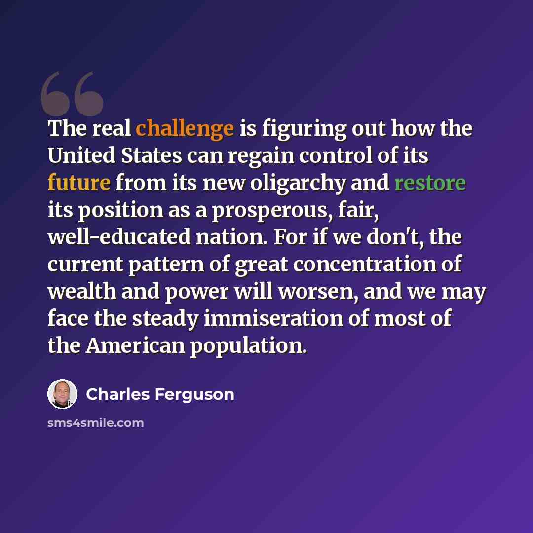 “The real challenge is figuring out how the United States can regain control of its future from its new oligarchy and restore its position as a prosperous, fair, well-educated nation. For if we don't, the current pattern of great concentration of wealth and power will worsen, and we may face the…” quote by Charles Ferguson