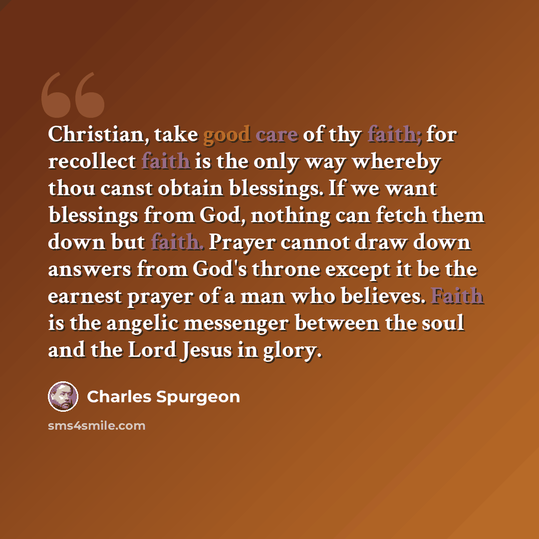 “Christian, take good care of thy faith; for recollect faith is the only way whereby thou canst obtain blessings. If we want blessings from God, nothing can fetch them down but faith. Prayer cannot draw down answers from God's throne except it be the earnest prayer of a man who believes. Faith is…” quote by Charles Spurgeon
