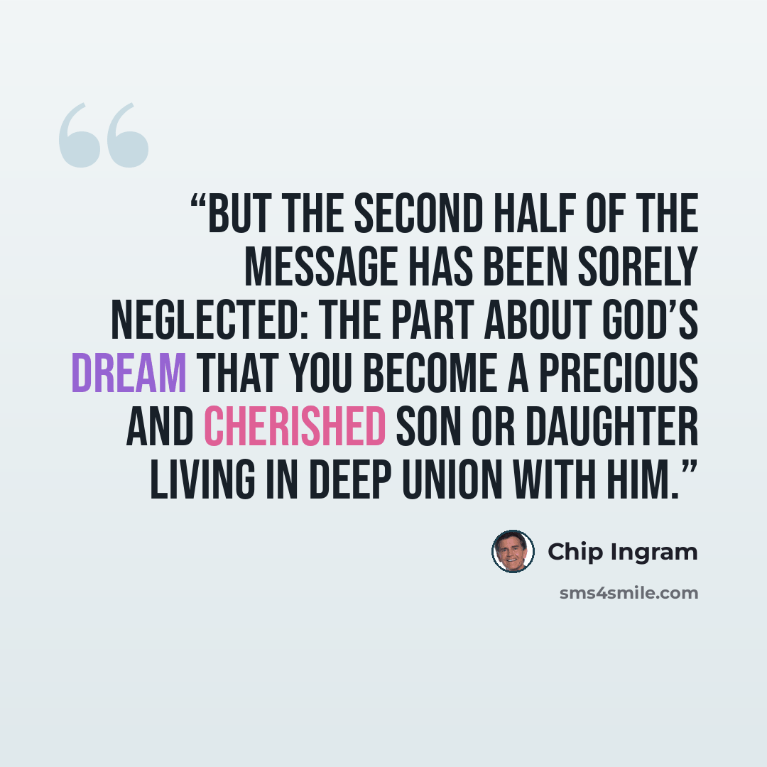 “But the second half of the message has been sorely neglected: the part about God’s dream that you become a precious and cherished son or daughter living in deep union with Him.” quote by Chip Ingram