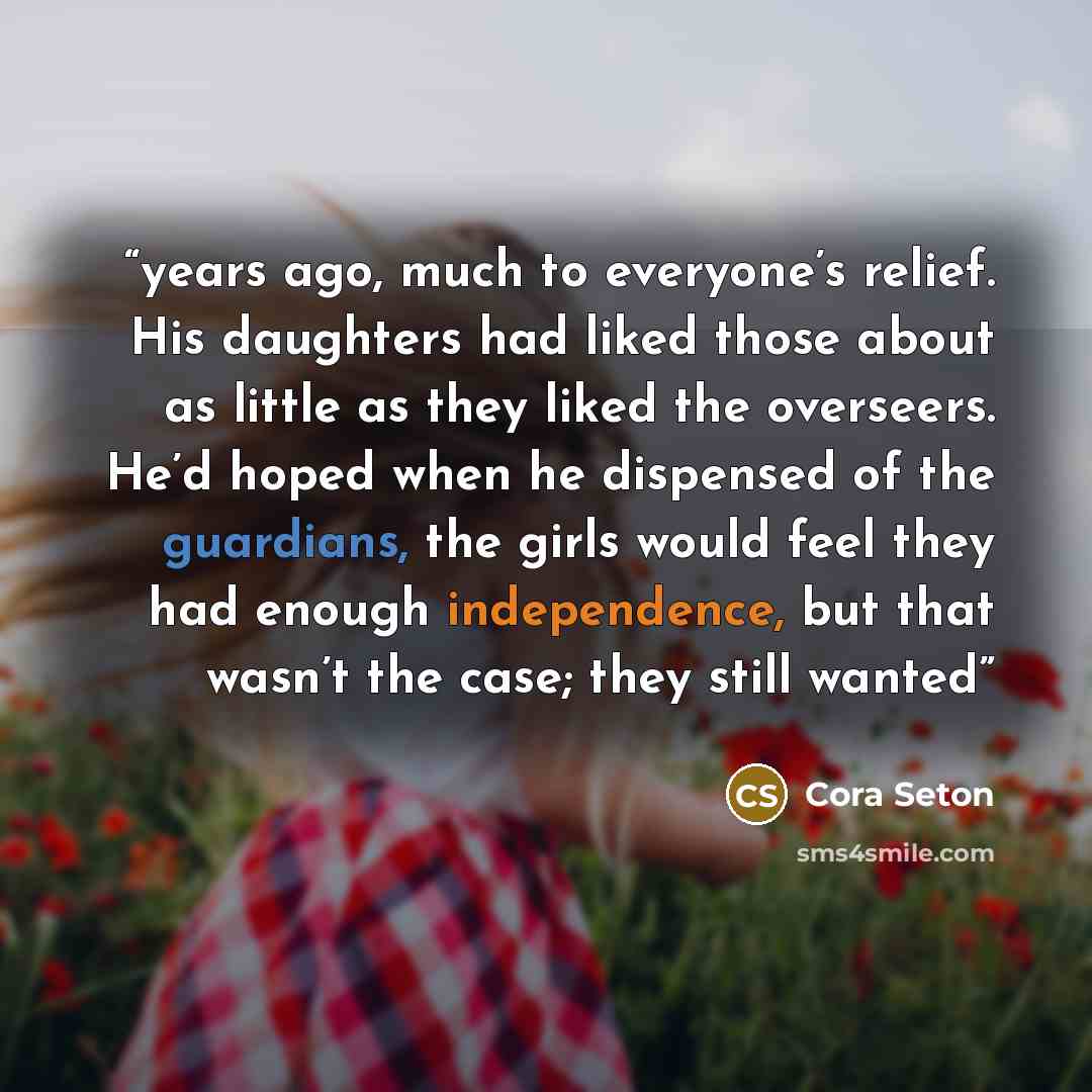 “years ago, much to everyone’s relief. His daughters had liked those about as little as they liked the overseers. He’d hoped when he dispensed of the guardians, the girls would feel they had enough independence, but that wasn’t the case; they still wanted” quote by Cora Seton