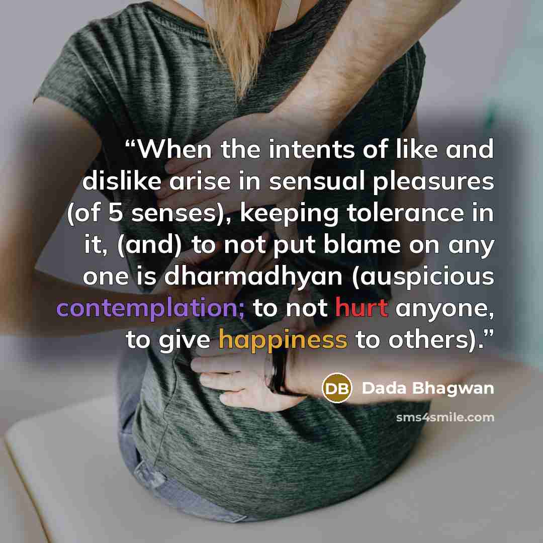“When the intents of like and dislike arise in sensual pleasures (of 5 senses), keeping tolerance in it, (and) to not put blame on any one is dharmadhyan (auspicious contemplation; to not hurt anyone, to give happiness to others).” quote by Dada Bhagwan