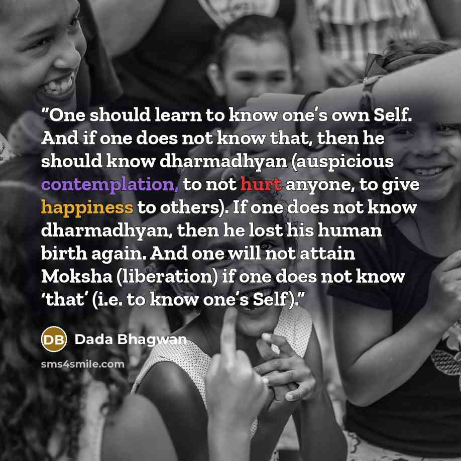 “One should learn to know one’s own Self. And if one does not know that, then he should know dharmadhyan (auspicious contemplation, to not hurt anyone, to give happiness to others). If one does not know dharmadhyan, then he lost his human birth again. And one will not attain Moksha (liberation) if…” quote by Dada Bhagwan