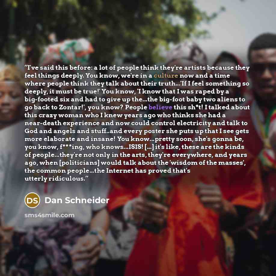“I've said this before: a lot of people think they're artists because they feel things deeply. You know, we're in a culture now and a time where people think they talk about their truth...'If I feel something so deeply, it must be true!' You know, 'I know that I was raped by a big-footed six and…” quote by Dan Schneider